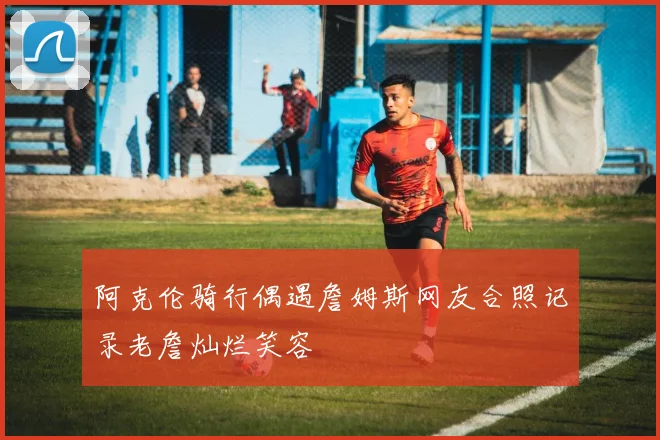 阿克伦骑行偶遇詹姆斯网友合照记录老詹灿烂笑容