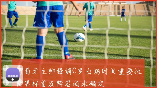 葡萄牙主帅强调C罗出场时间重要性世界杯首发阵容尚未确定