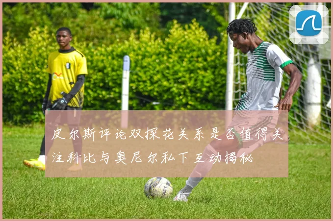 皮尔斯评论双探花关系是否值得关注科比与奥尼尔私下互动揭秘