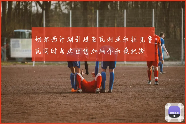 切尔西计划引进查瓦利亚和拉克鲁瓦同时考虑出售加纳乔和桑托斯