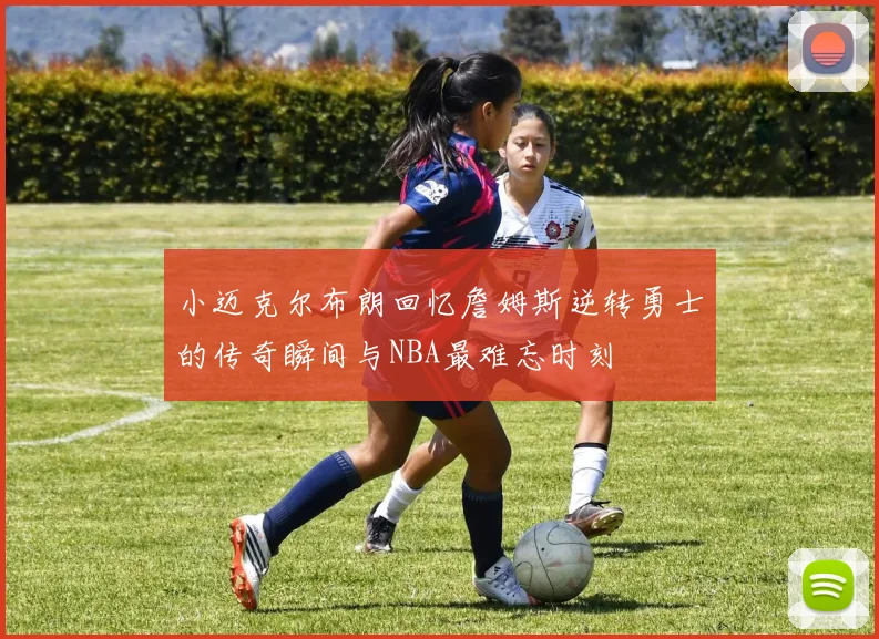 小迈克尔布朗回忆詹姆斯逆转勇士的传奇瞬间与NBA最难忘时刻