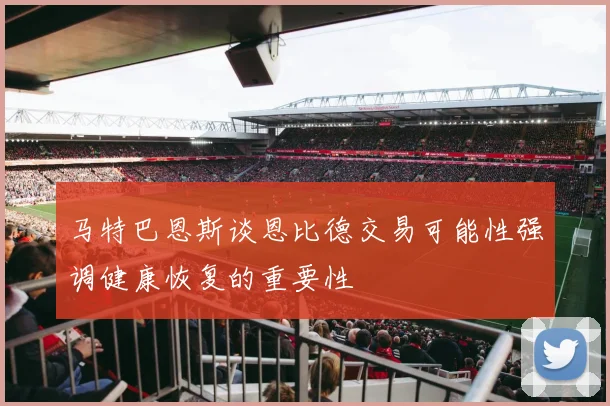 马特巴恩斯谈恩比德交易可能性强调健康恢复的重要性