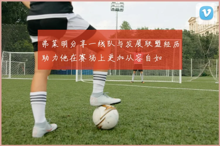 弗莱明分享一线队与发展联盟经历助力他在赛场上更加从容自如