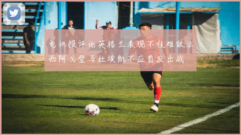 电讯报评论英格兰表现不佳难敌法西阿戈登马杜埃凯不应首发出战