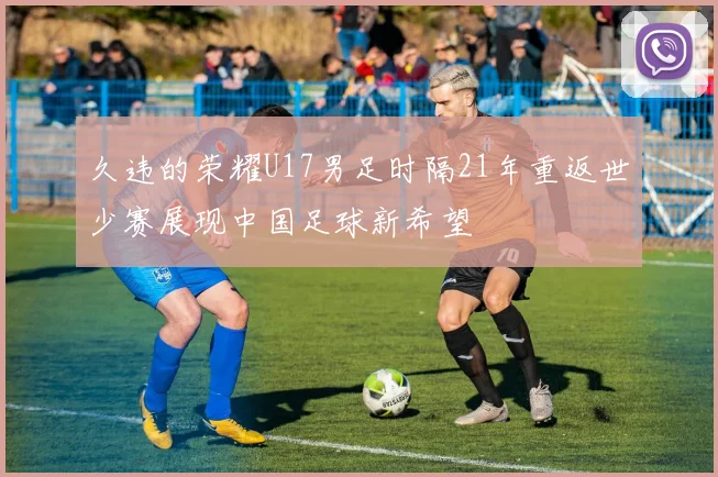 久违的荣耀U17男足时隔21年重返世少赛展现中国足球新希望