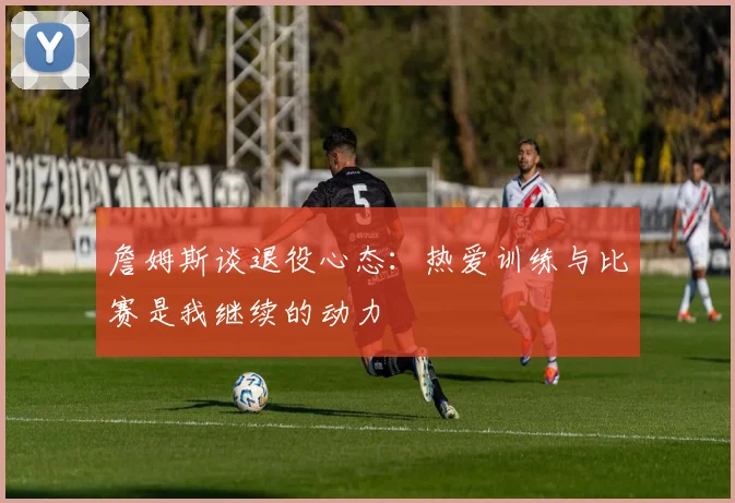 詹姆斯谈退役心态：热爱训练与比赛是我继续的动力