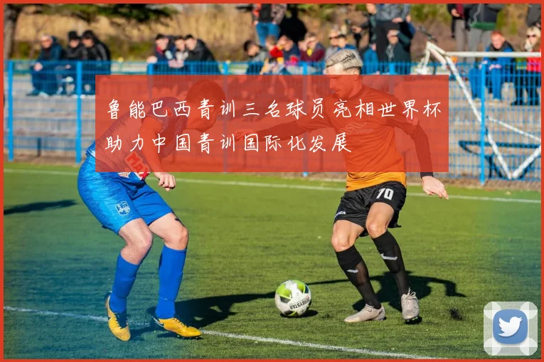 鲁能巴西青训三名球员亮相世界杯助力中国青训国际化发展
