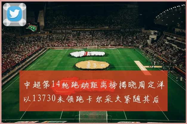 中超第14轮跑动距离榜揭晓周定洋以13730米领跑卡尔采夫紧随其后