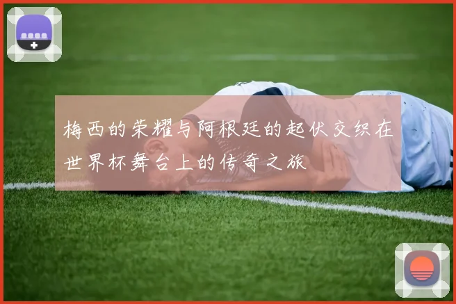 梅西的荣耀与阿根廷的起伏交织在世界杯舞台上的传奇之旅