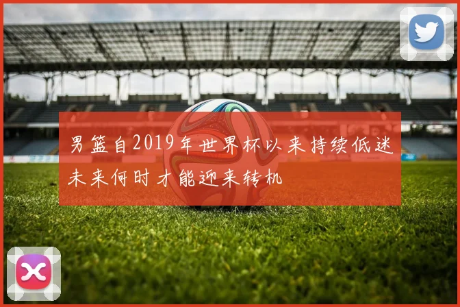 男篮自2019年世界杯以来持续低迷未来何时才能迎来转机