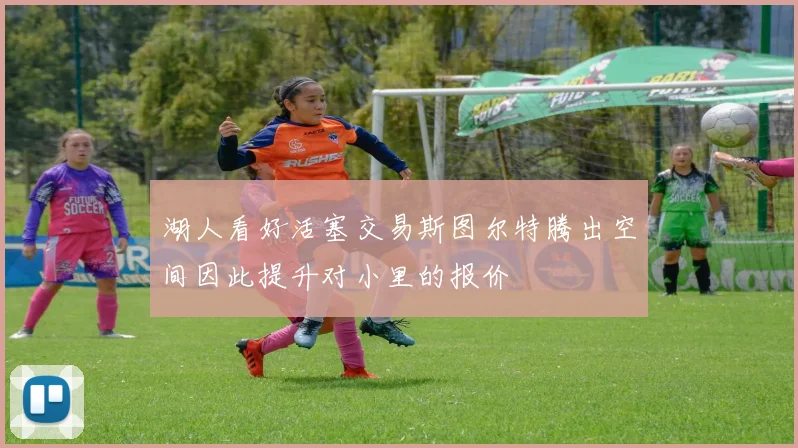 湖人看好活塞交易斯图尔特腾出空间因此提升对小里的报价