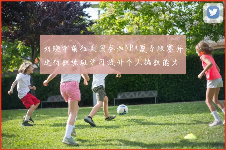 刘晓宇前往美国参加NBA夏季联赛并进行教练班学习提升个人执教能力