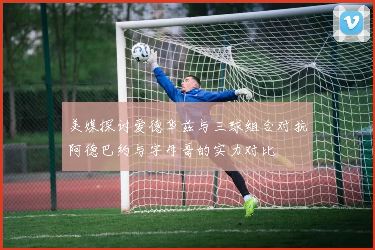 美媒探讨爱德华兹与三球组合对抗阿德巴约与字母哥的实力对比