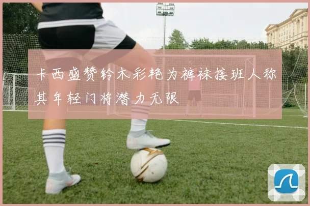卡西盛赞铃木彩艳为裤袜接班人称其年轻门将潜力无限